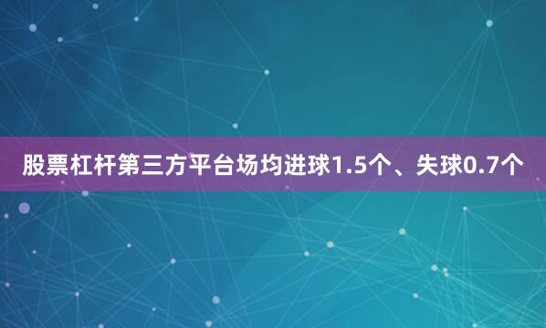 股票杠杆第三方平台场均进球1.5个、失球0.7个