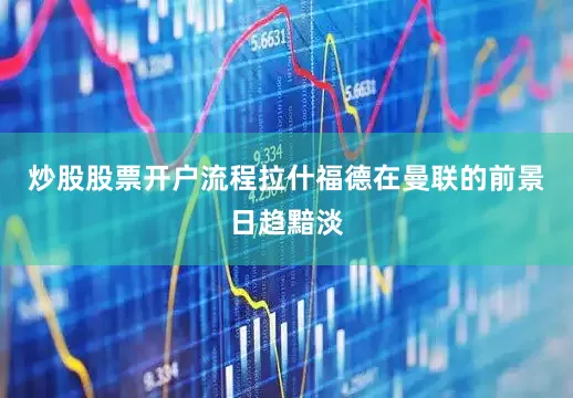 炒股股票开户流程拉什福德在曼联的前景日趋黯淡