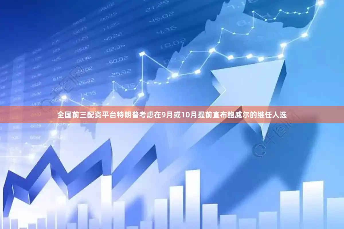 全国前三配资平台特朗普考虑在9月或10月提前宣布鲍威尔的继任人选