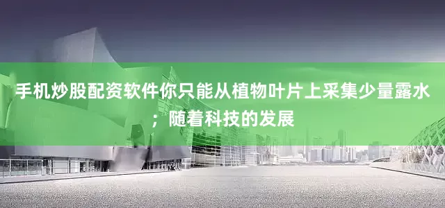 手机炒股配资软件你只能从植物叶片上采集少量露水；随着科技的发展