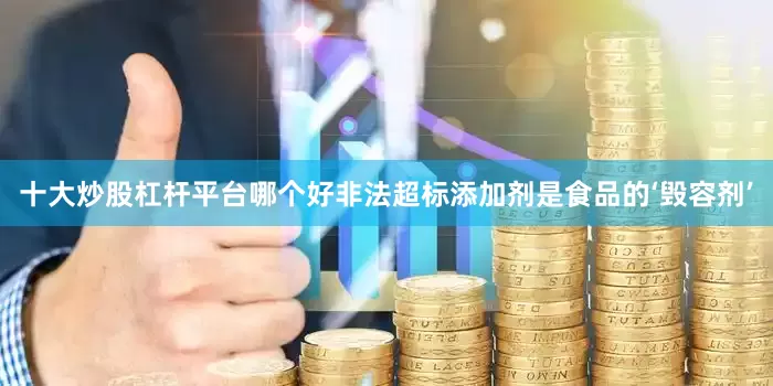 十大炒股杠杆平台哪个好非法超标添加剂是食品的‘毁容剂’