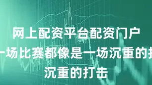 网上配资平台配资门户每一场比赛都像是一场沉重的打击