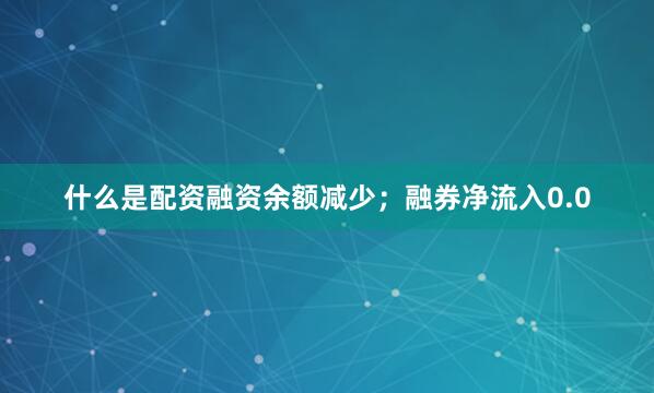 什么是配资融资余额减少；融券净流入0.0
