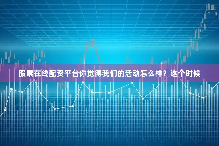股票在线配资平台你觉得我们的活动怎么样？这个时候
