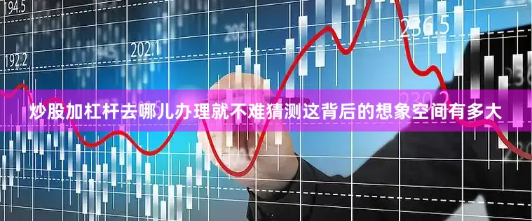 炒股加杠杆去哪儿办理就不难猜测这背后的想象空间有多大