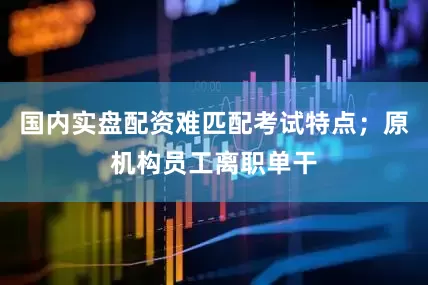 国内实盘配资难匹配考试特点；原机构员工离职单干