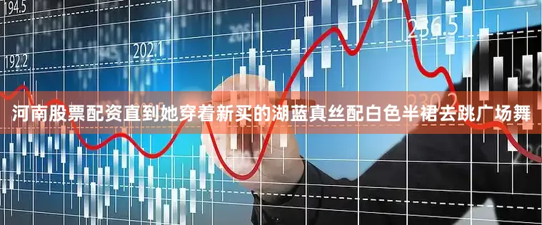 河南股票配资直到她穿着新买的湖蓝真丝配白色半裙去跳广场舞