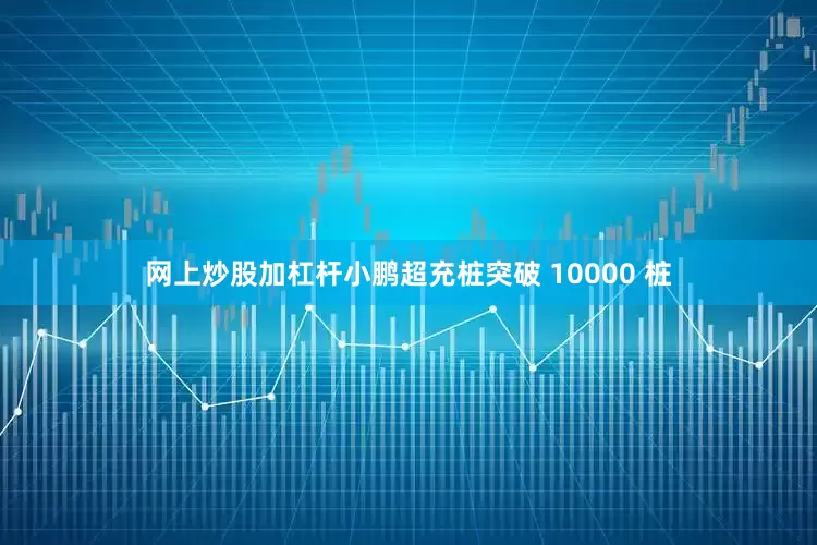 网上炒股加杠杆小鹏超充桩突破 10000 桩