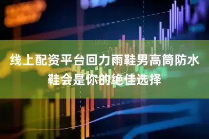 线上配资平台回力雨鞋男高筒防水鞋会是你的绝佳选择